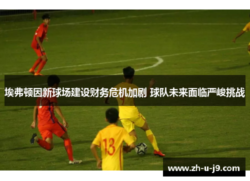 埃弗顿因新球场建设财务危机加剧 球队未来面临严峻挑战