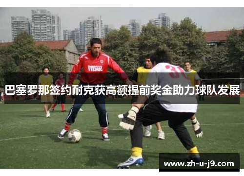 巴塞罗那签约耐克获高额提前奖金助力球队发展